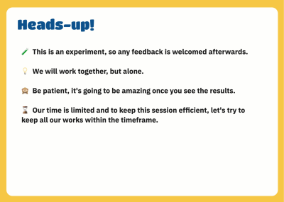A screenshot of an example of how ground rules can be presented. The heading in the screenshot says ‘Heads-up!’ and below, a few rules are listed: ‘This is an experiment, so any feedback is welcomed afterward. - We will work together but alone. - Be patient; it’s going to be amazing once you see the results. - Our time is limited, and to keep this session efficient, let’s try to keep all our work within the timeframe.’