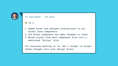 Screenshot of release notes, white box on a blue background, black font. The text in it says at the top: 17 September / v2.3, and then the notes follow: Added hover and pressed interactions to all atomic form components; The Growl component has been renamed to Toast; Moved styles from the main component file into a dedicated ‘Styles’ file; For everyone working on v2, don’t forget to accept these changes into your design files.