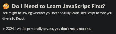 The text in the picture reads ‘Do I need to learn JavaScript first?’, and the answer is the following: ‘You might be asking whether you need to learn JavaScript before you dive into React. In 2024, I would personally say, no, you don't really need to.’
